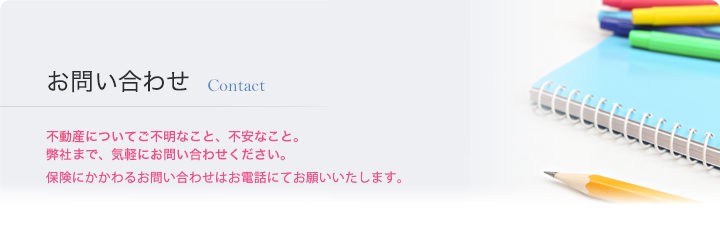 お問い合わせ Contact　不動産についてご不明なこと、不安なこと。弊社まで、気軽にお問い合わせください。保険にかかわるお問い合わせはお電話にてお願いいたします。