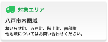 対象エリア 八戸市内圏域、おいらせ町、五戸町、階上町、南部町 他地域についてはお問い合わせください。