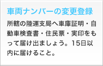 車両ナンバーの変更登録 所轄の陸運支局へ車庫証明・自動車検査書・住民票・実印をもって届け出ましょう。15日以内に届けること。