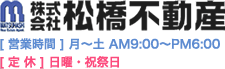 株式会社 松橋不動産　【営業時間】月～土 AM9:00～PM6:00　【定休】日曜・祝祭日